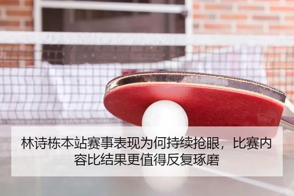 林诗栋本站赛事表现为何持续抢眼，比赛内容比结果更值得反复琢磨